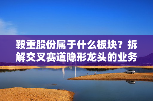 鞍重股份属于什么板块?拆解交叉赛道隐形龙头的业务逻辑与投资启示