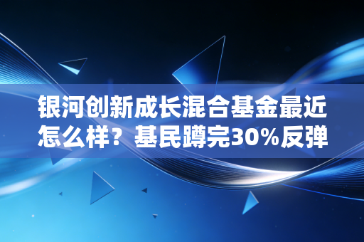 银河创新成长混合基金最近怎么样?基民蹲完30%反弹又亏20%,抄底还是割肉我给你说透