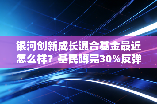 银河创新成长混合基金最近怎么样?基民蹲完30%反弹又亏20%,抄底还是割肉我给你说透
