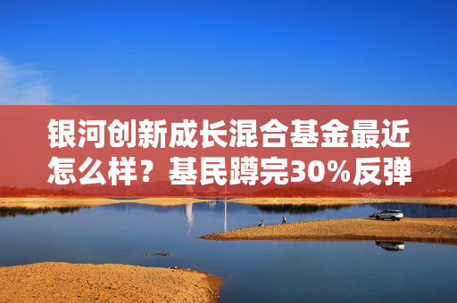 银河创新成长混合基金最近怎么样？基民蹲完30%反弹又亏20%，抄底还是割肉我给你说透