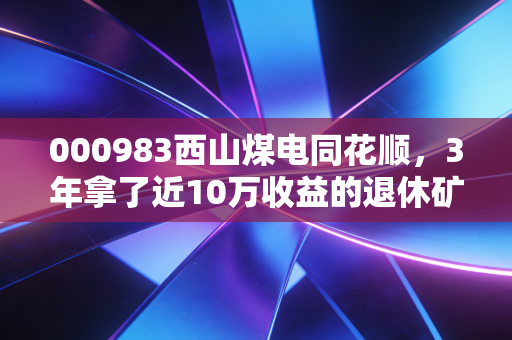 000983西山煤电同花顺，3年拿了近10万收益的退休矿工，给你唠唠这只煤企龙头的真实底色