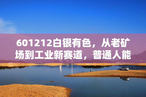 601212白银有色,从老矿场到工业新赛道,普通人能搭上贵金属产业的红利快车吗?