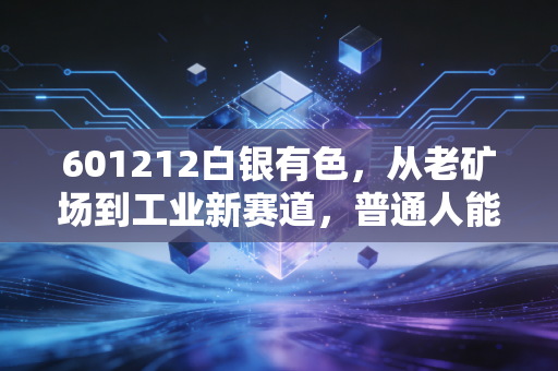 601212白银有色，从老矿场到工业新赛道，普通人能搭上贵金属产业的红利快车吗？