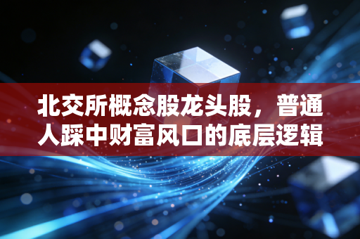 北交所概念股龙头股,普通人踩中财富风口的底层逻辑,别等涨完才拍大腿
