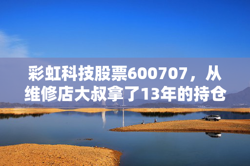 彩虹科技股票600707,从维修店大叔拿了13年的持仓,看老牌面板股的周期逆袭逻辑