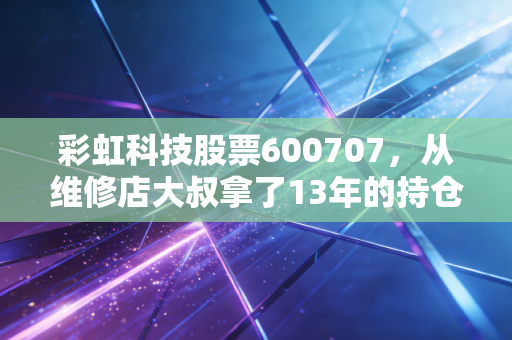 彩虹科技股票600707,从维修店大叔拿了13年的持仓,看老牌面板股的周期逆袭逻辑