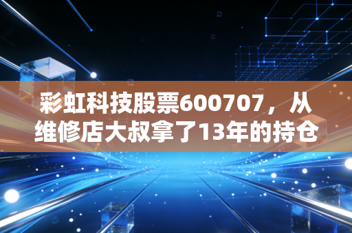 彩虹科技股票600707，从维修店大叔拿了13年的持仓，看老牌面板股的周期逆袭逻辑