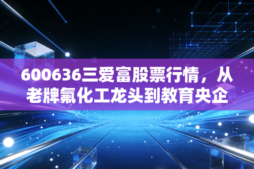 600636三爱富股票行情，从老牌氟化工龙头到教育央企的估值逻辑拆解，普通散户要不要上车？