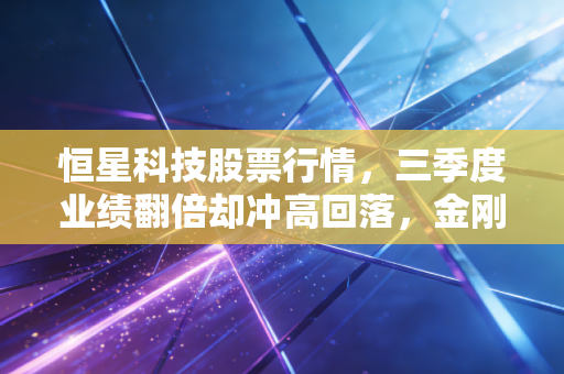 恒星科技股票行情,三季度业绩翻倍却冲高回落,金刚线龙头到底是价值洼地还是短期炒作陷阱?