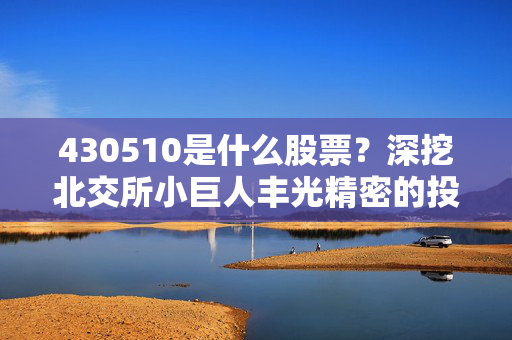 430510是什么股票？深挖北交所小巨人丰光精密的投资逻辑与普通人的参与路径