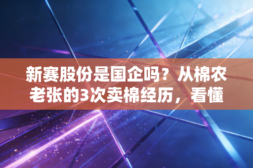 新赛股份是国企吗?从棉农老张的3次卖棉经历,看懂新疆农业国企的发展逻辑