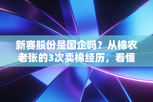 新赛股份是国企吗？从棉农老张的3次卖棉经历，看懂新疆农业国企的发展逻辑