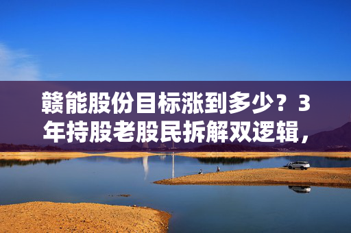 赣能股份目标涨到多少？3年持股老股民拆解双逻辑，15元只是第一站？