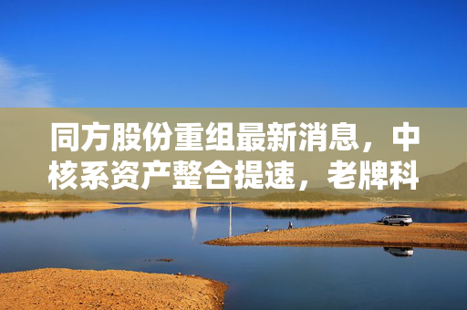 同方股份重组最新消息,中核系资产整合提速,老牌科技巨轮能否驶出业绩泥潭?