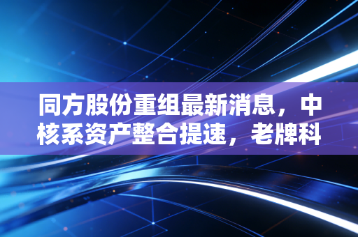同方股份重组最新消息,中核系资产整合提速,老牌科技巨轮能否驶出业绩泥潭?