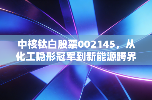 中核钛白股票002145，从化工隐形冠军到新能源跨界选手，普通散户能吃到红利吗？