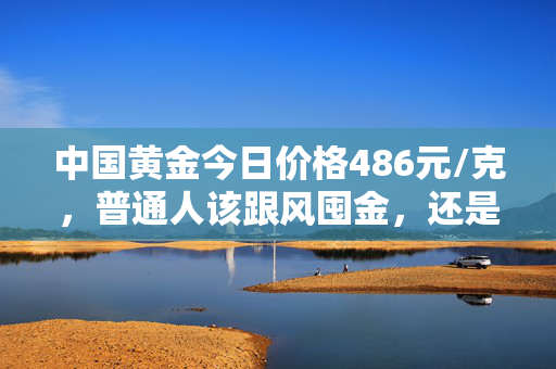 中国黄金今日价格486元/克，普通人该跟风囤金，还是趁早落袋为安？