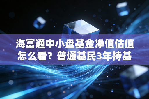 海富通中小盘基金净值估值怎么看？普通基民3年持基真实经验告诉你避坑、赚稳钱的逻辑