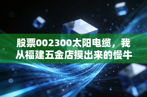股票002300太阳电缆,我从福建五金店摸出来的慢牛逻辑,普通人炒股别总盯着热点当韭菜