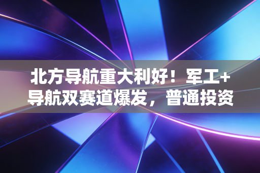 北方导航重大利好!军工+导航双赛道爆发,普通投资者该怎么吃到这波红利?