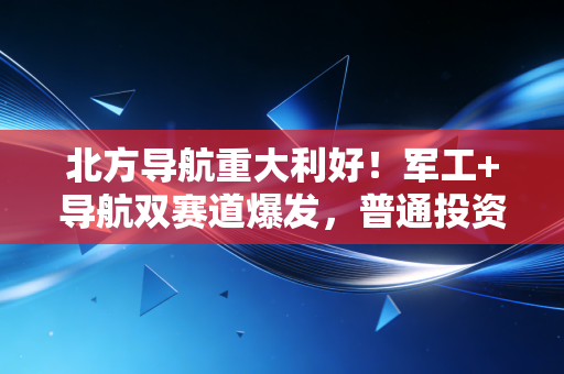 北方导航重大利好!军工+导航双赛道爆发,普通投资者该怎么吃到这波红利?