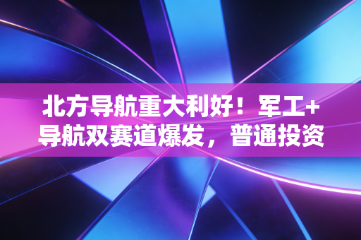 北方导航重大利好！军工+导航双赛道爆发，普通投资者该怎么吃到这波红利？