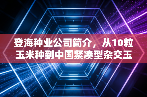 登海种业公司简介，从10粒玉米种到中国紧凑型杂交玉米之父的农业芯底气