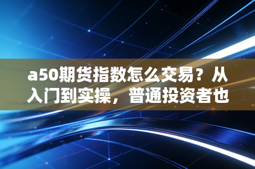 a50期货指数怎么交易?从入门到实操,普通投资者也能看懂的全流程指南