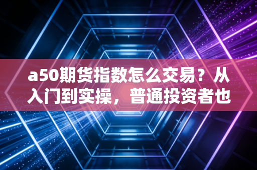 a50期货指数怎么交易?从入门到实操,普通投资者也能看懂的全流程指南