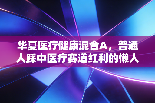 华夏医疗健康混合A,普通人踩中医疗赛道红利的懒人投资参考答案