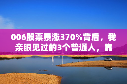 006股票暴涨370%背后，我亲眼见过的3个普通人，靠认知差赚了3年工资，也有人亏掉首付