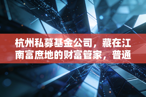 杭州私募基金公司，藏在江南富庶地的财富管家，普通人到底要不要蹭这波红利？