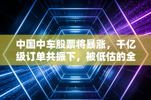 中国中车股票将暴涨,千亿级订单共振下,被低估的全球轨交龙头正在迎来价值重估