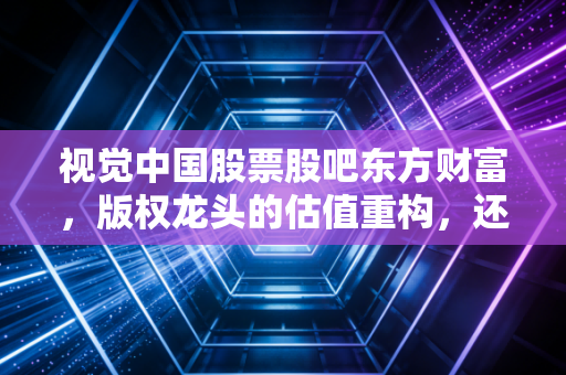 视觉中国股票股吧东方财富，版权龙头的估值重构，还是情绪炒作的击鼓传花？