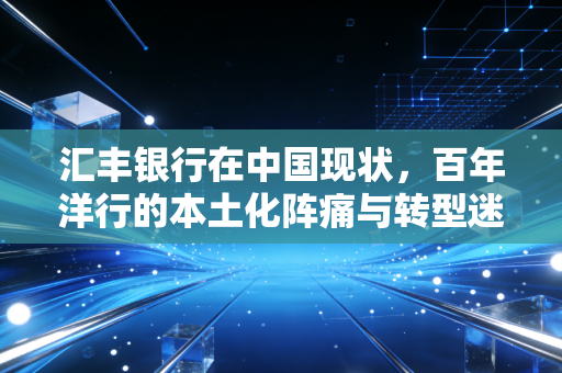 汇丰银行在中国现状,百年洋行的本土化阵痛与转型迷途