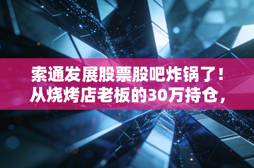 索通发展股票股吧炸锅了!从烧烤店老板的30万持仓,看预焙阳极龙头的周期拐点还是估值陷阱?