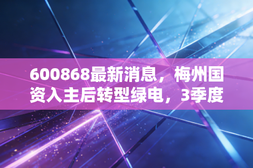 600868最新消息,梅州国资入主后转型绿电,3季度业绩翻倍的背后藏着什么普通人也能摸到的机会?