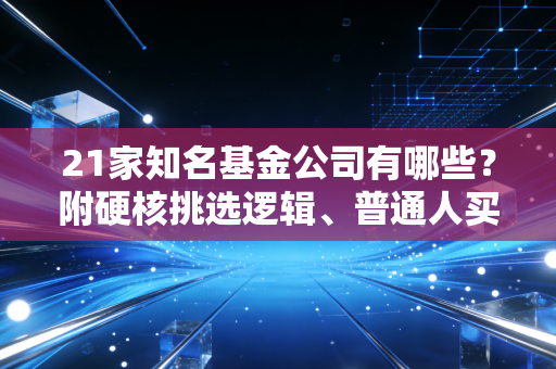 21家知名基金公司有哪些？附硬核挑选逻辑、普通人买基避坑指南