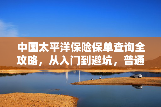 中国太平洋保险保单查询全攻略，从入门到避坑，普通人也能搞懂的保单管理指南