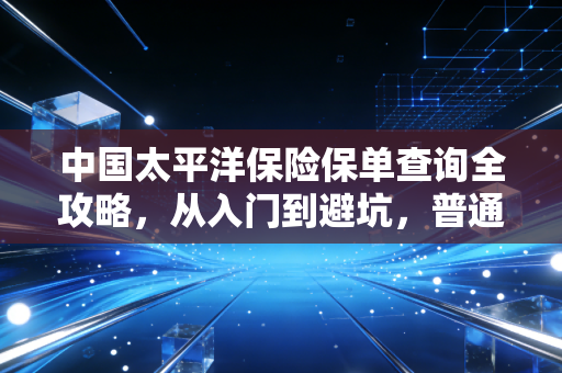 中国太平洋保险保单查询全攻略，从入门到避坑，普通人也能搞懂的保单管理指南