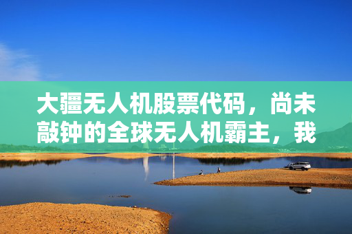 大疆无人机股票代码,尚未敲钟的全球无人机霸主,我们还要等多久?