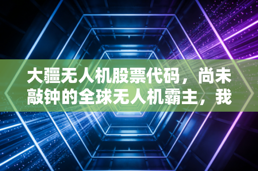 大疆无人机股票代码,尚未敲钟的全球无人机霸主,我们还要等多久?