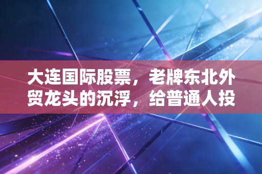 大连国际股票,老牌东北外贸龙头的沉浮,给普通人投资踩了哪些醒?
