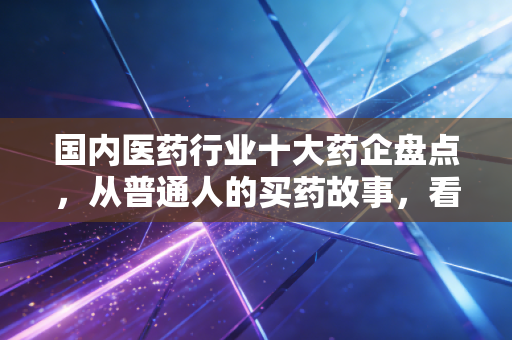 国内医药行业十大药企盘点,从普通人的买药故事,看本土医药巨头的责任与野心