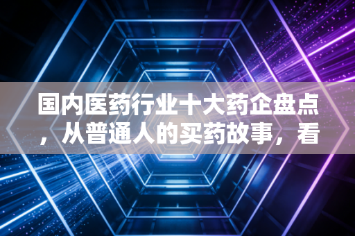 国内医药行业十大药企盘点,从普通人的买药故事,看本土医药巨头的责任与野心