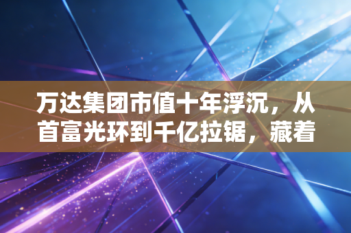 万达集团市值十年浮沉,从首富光环到千亿拉锯,藏着普通人也能用上的生存逻辑