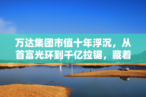 万达集团市值十年浮沉，从首富光环到千亿拉锯，藏着普通人也能用上的生存逻辑