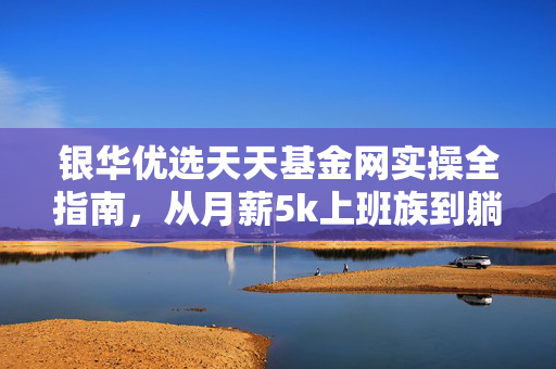 银华优选天天基金网实操全指南,从月薪5k上班族到躺赚零花钱的基民,我踩过的坑都给你捋明白