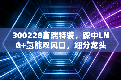 300228富瑞特装，踩中LNG+氢能双风口，细分龙头的爆发期真的来了吗？