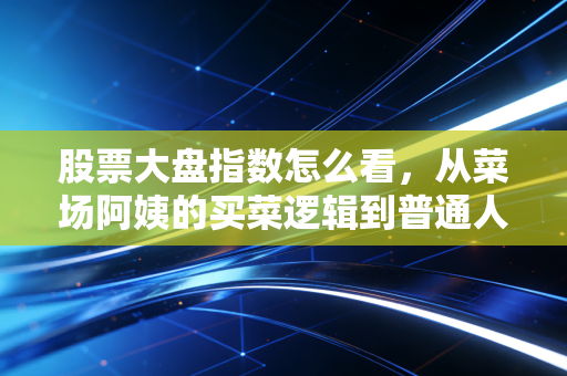 股票大盘指数怎么看，从菜场阿姨的买菜逻辑到普通人的抄底避坑指南